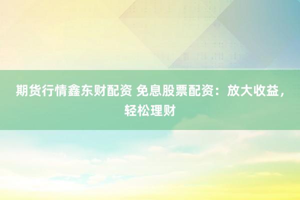期货行情鑫东财配资 免息股票配资：放大收益，轻松理财