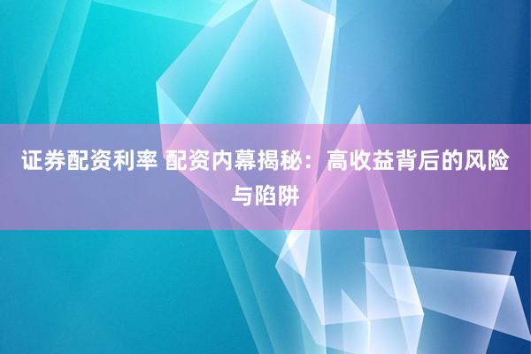 证券配资利率 配资内幕揭秘：高收益背后的风险与陷阱