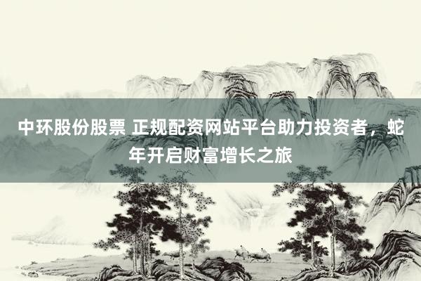 中环股份股票 正规配资网站平台助力投资者，蛇年开启财富增长之旅