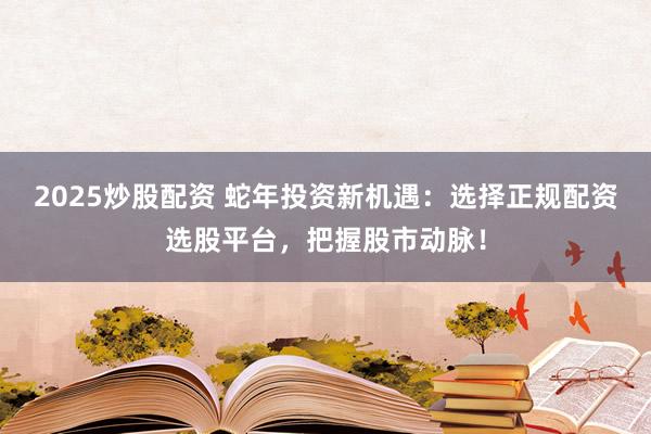 2025炒股配资 蛇年投资新机遇：选择正规配资选股平台，把握股市动脉！