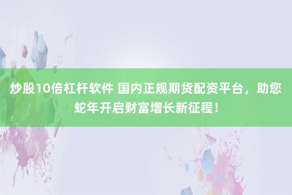 炒股10倍杠杆软件 国内正规期货配资平台，助您蛇年开启财富增长新征程！