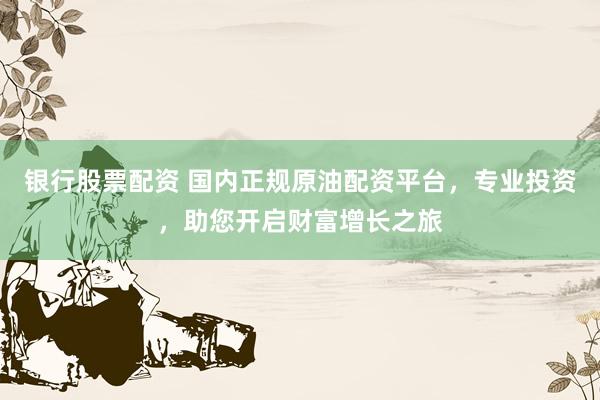 银行股票配资 国内正规原油配资平台，专业投资，助您开启财富增长之旅