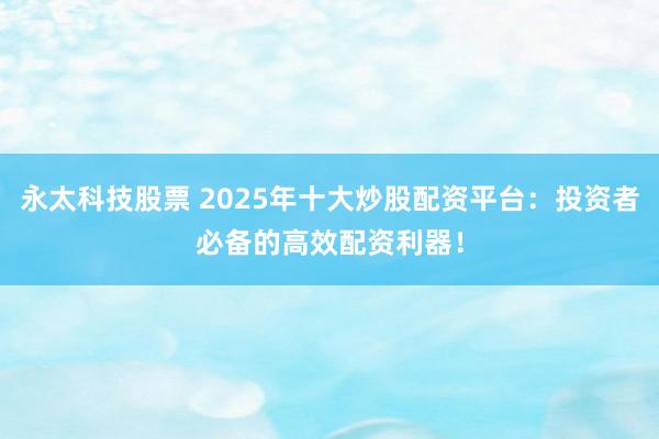永太科技股票 2025年十大炒股配资平台：投资者必备的高效配资利器！