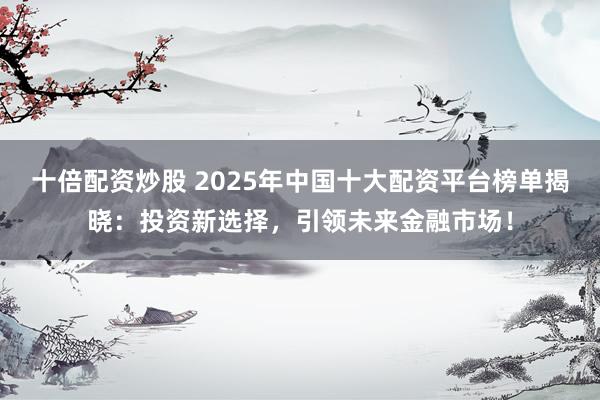 十倍配资炒股 2025年中国十大配资平台榜单揭晓：投资新选择，引领未来金融市场！