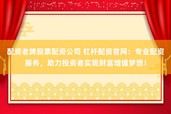 配资老牌股票配资公司 杠杆配资官网：专业配资服务，助力投资者实现财富增值梦想！
