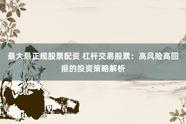 最大最正规股票配资 杠杆交易股票：高风险高回报的投资策略解析