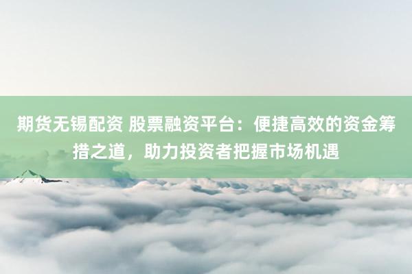 期货无锡配资 股票融资平台：便捷高效的资金筹措之道，助力投资者把握市场机遇