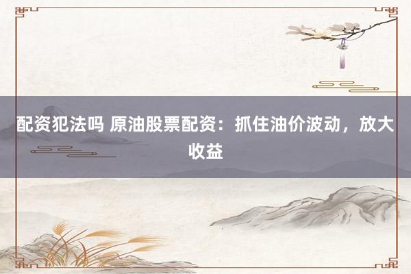 配资犯法吗 原油股票配资：抓住油价波动，放大收益
