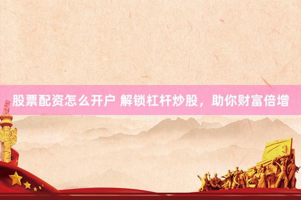 股票配资怎么开户 解锁杠杆炒股，助你财富倍增