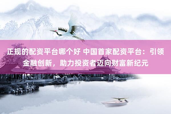 正规的配资平台哪个好 中国首家配资平台：引领金融创新，助力投资者迈向财富新纪元