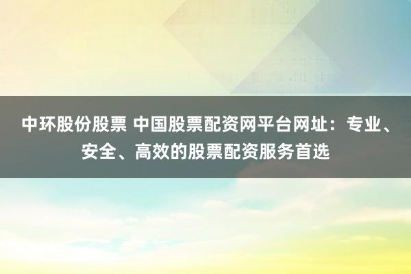 中环股份股票 中国股票配资网平台网址：专业、安全、高效的股票配资服务首选