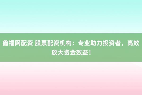 鑫福网配资 股票配资机构：专业助力投资者，高效放大资金效益！