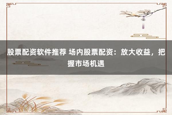 股票配资软件推荐 场内股票配资：放大收益，把握市场机遇