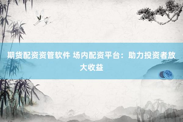期货配资资管软件 场内配资平台：助力投资者放大收益