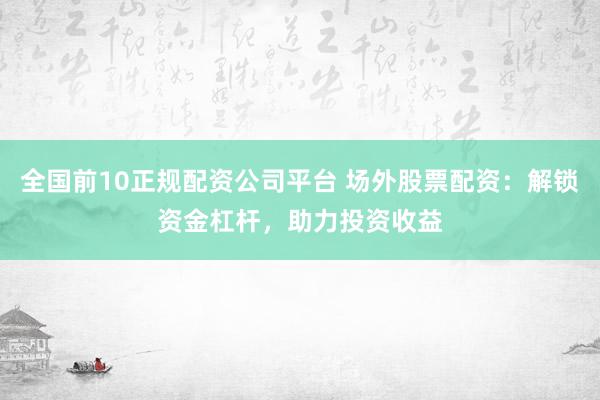 全国前10正规配资公司平台 场外股票配资：解锁资金杠杆，助力投资收益