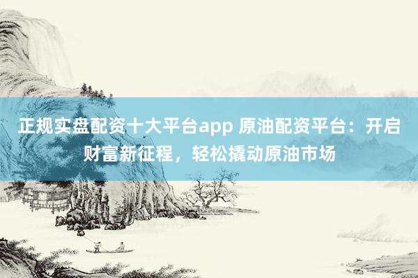 正规实盘配资十大平台app 原油配资平台：开启财富新征程，轻松撬动原油市场