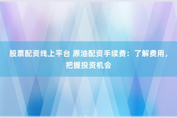 股票配资线上平台 原油配资手续费：了解费用，把握投资机会