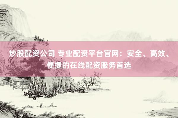 炒股配资公司 专业配资平台官网：安全、高效、便捷的在线配资服务首选