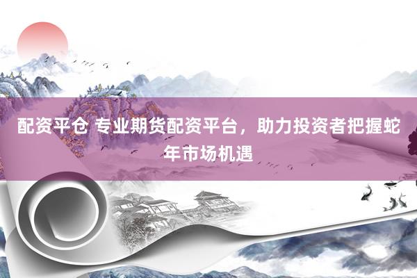 配资平仓 专业期货配资平台，助力投资者把握蛇年市场机遇
