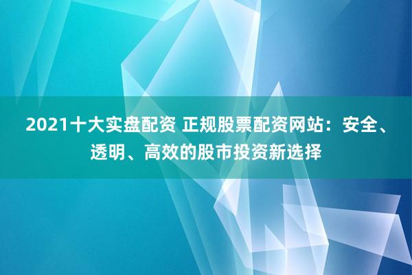 2021十大实盘配资 正规股票配资网站：安全、透明、高效的股市投资新选择