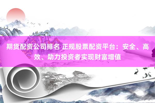 期货配资公司排名 正规股票配资平台：安全、高效、助力投资者实现财富增值