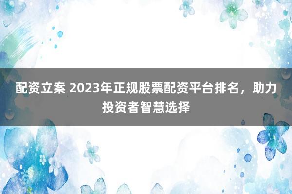 配资立案 2023年正规股票配资平台排名，助力投资者智慧选择