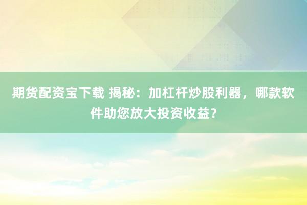 期货配资宝下载 揭秘：加杠杆炒股利器，哪款软件助您放大投资收益？