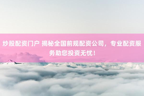 炒股配资门户 揭秘全国前规配资公司，专业配资服务助您投资无忧！
