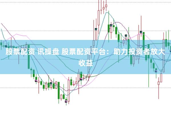 股票配资 讯操盘 股票配资平台：助力投资者放大收益