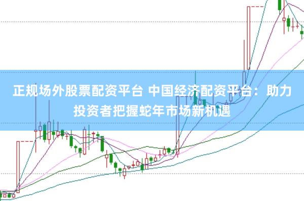正规场外股票配资平台 中国经济配资平台：助力投资者把握蛇年市场新机遇