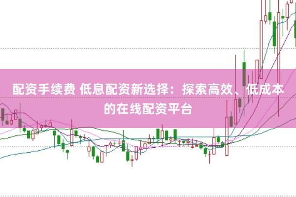 配资手续费 低息配资新选择：探索高效、低成本的在线配资平台