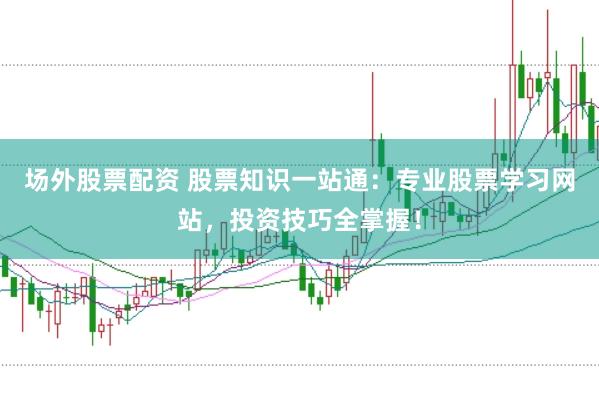 场外股票配资 股票知识一站通：专业股票学习网站，投资技巧全掌握！