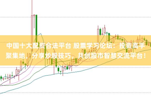 中国十大配资合法平台 股票学习论坛：投资高手聚集地，分享炒股技巧，共创股市智慧交流平台！