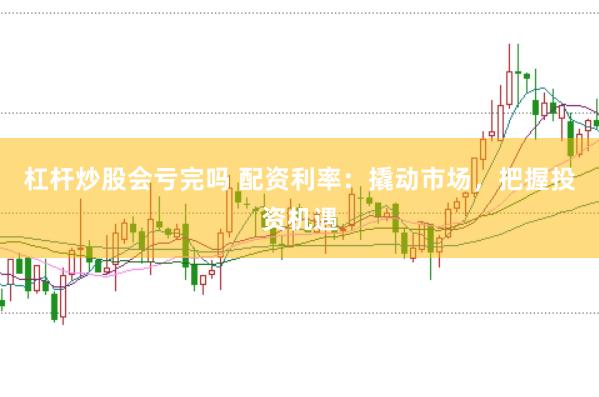杠杆炒股会亏完吗 配资利率：撬动市场，把握投资机遇
