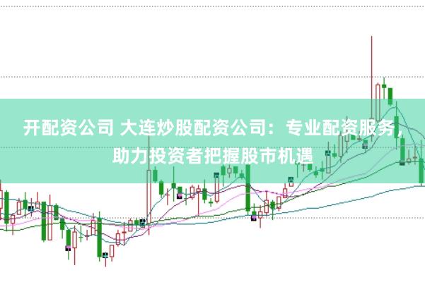 开配资公司 大连炒股配资公司：专业配资服务，助力投资者把握股市机遇