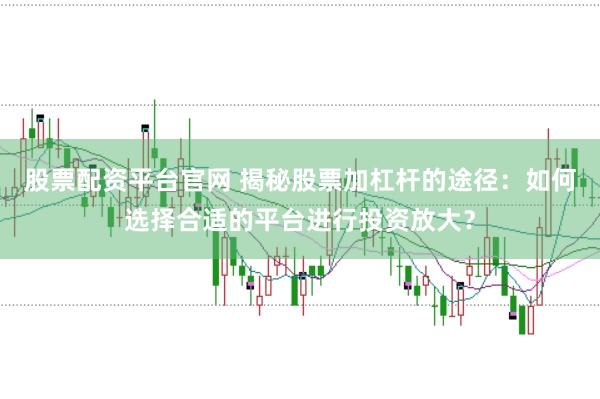 股票配资平台官网 揭秘股票加杠杆的途径：如何选择合适的平台进行投资放大？