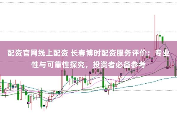 配资官网线上配资 长春博时配资服务评价：专业性与可靠性探究，投资者必备参考