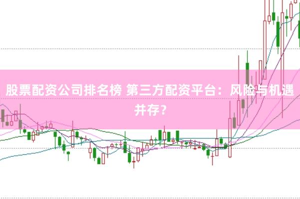 股票配资公司排名榜 第三方配资平台：风险与机遇并存？