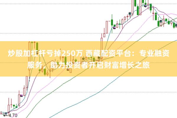 炒股加杠杆亏掉250万 西藏配资平台：专业融资服务，助力投资者开启财富增长之旅