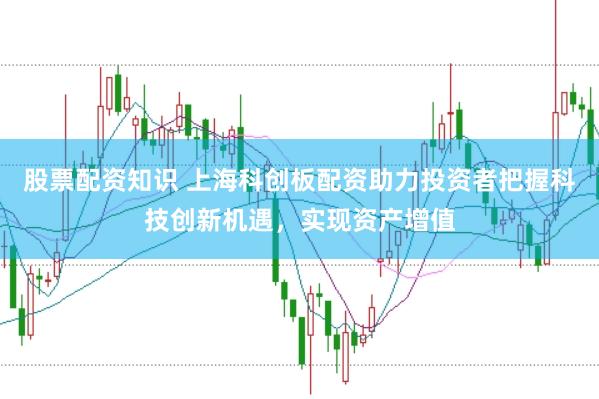股票配资知识 上海科创板配资助力投资者把握科技创新机遇，实现资产增值