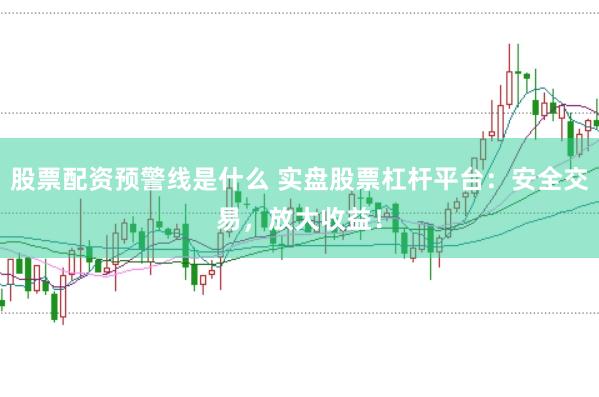 股票配资预警线是什么 实盘股票杠杆平台：安全交易，放大收益！