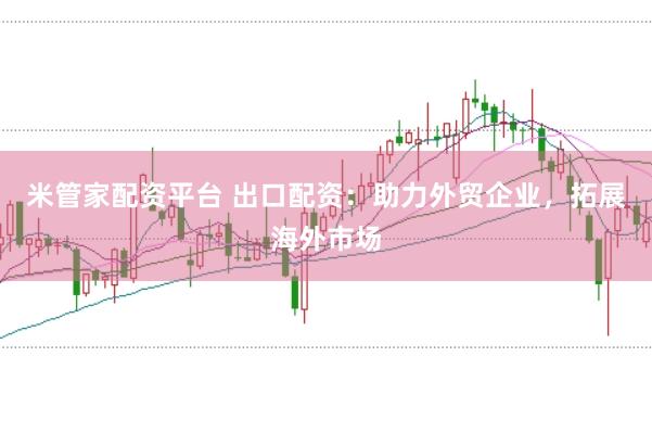 米管家配资平台 出口配资：助力外贸企业，拓展海外市场