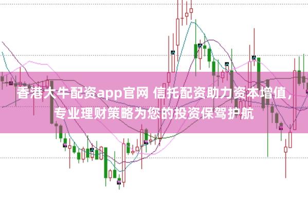 香港大牛配资app官网 信托配资助力资本增值，专业理财策略为您的投资保驾护航