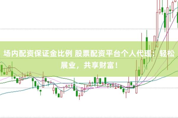 场内配资保证金比例 股票配资平台个人代理：轻松展业，共享财富！
