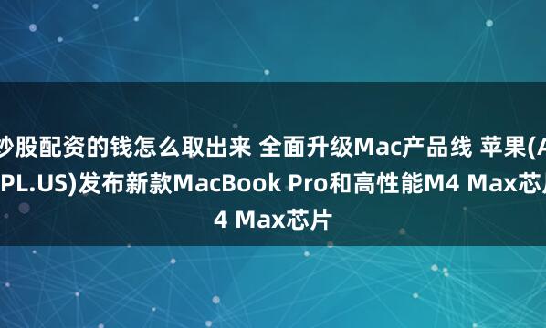 炒股配资的钱怎么取出来 全面升级Mac产品线 苹果(AAPL.US)发布新款MacBook Pro和高性能M4 Max芯片