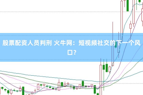股票配资人员判刑 火牛网：短视频社交的下一个风口？