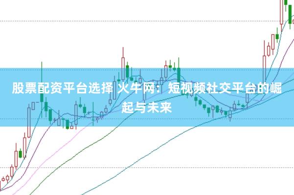 股票配资平台选择 火牛网：短视频社交平台的崛起与未来