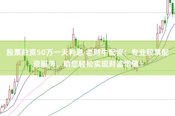 股票融资50万一天利息 老财牛配资：专业股票配资服务，助您轻松实现财富增值！
