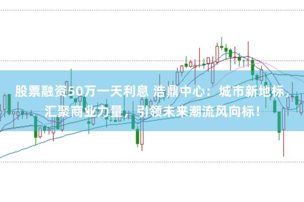 股票融资50万一天利息 浩鼎中心：城市新地标，汇聚商业力量，引领未来潮流风向标！