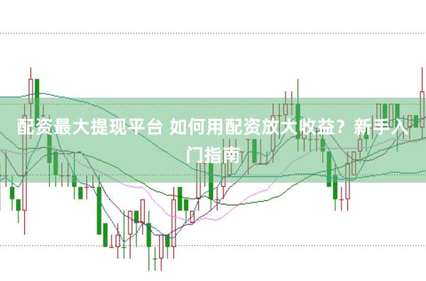 配资最大提现平台 如何用配资放大收益？新手入门指南
